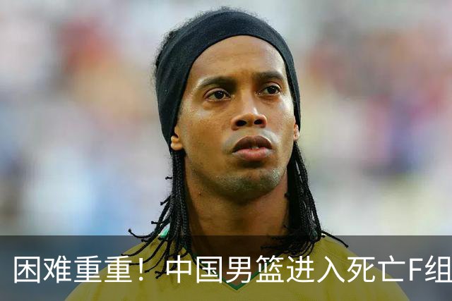 困难重重！中国男篮进入死亡F组，3大归化强敌拦路，也无战绩优势